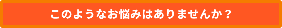 このようなお悩みはありませんか?